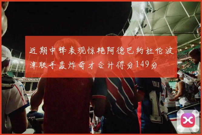 近期中锋表现惊艳阿德巴约杜伦波津联手轰炸奇才合计得分149分