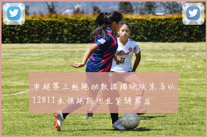 中超第三轮跑动数据揭晓埃朱马以12811米领跑斯坦丘紧随其后
