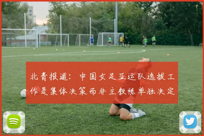 北青报道：中国女足亚运队选拔工作是集体决策而非主教练单独决定