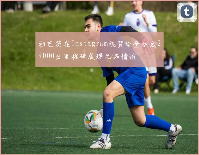 祖巴茨在Instagram祝贺哈登达成29000分里程碑展现兄弟情谊