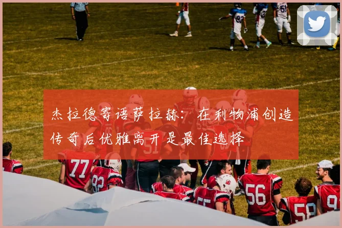杰拉德寄语萨拉赫：在利物浦创造传奇后优雅离开是最佳选择