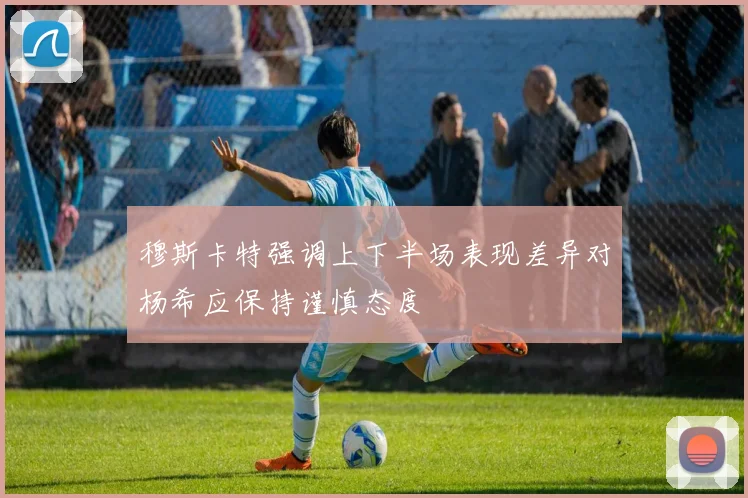 穆斯卡特强调上下半场表现差异对杨希应保持谨慎态度